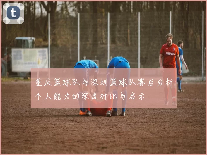 重庆篮球队与深圳篮球队赛后分析个人能力的深度对比与启示