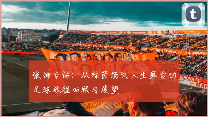 张娜专访：从绿茵场到人生舞台的足球旅程回顾与展望