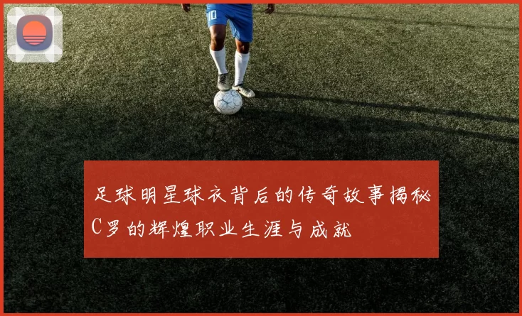足球明星球衣背后的传奇故事揭秘C罗的辉煌职业生涯与成就