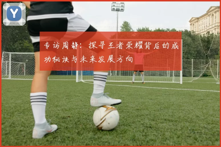 专访周静：探寻王者荣耀背后的成功秘诀与未来发展方向