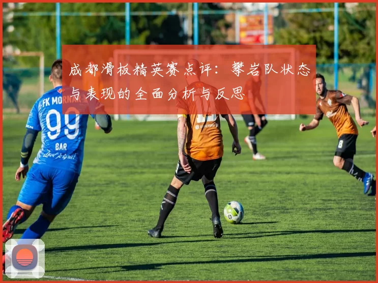 成都滑板精英赛点评：攀岩队状态与表现的全面分析与反思