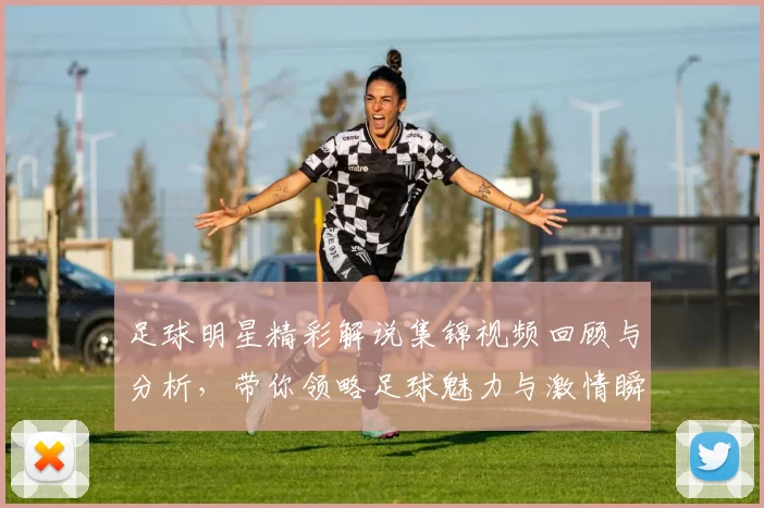 足球明星精彩解说集锦视频回顾与分析，带你领略足球魅力与激情瞬间