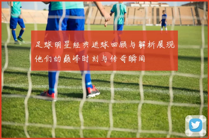 足球明星经典进球回顾与解析展现他们的巅峰时刻与传奇瞬间