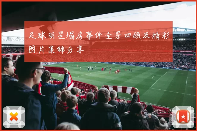 足球明星塌房事件全景回顾及精彩图片集锦分享