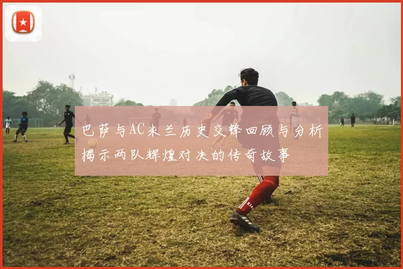 巴萨与AC米兰历史交锋回顾与分析揭示两队辉煌对决的传奇故事