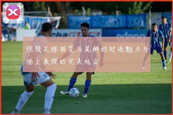 现役足球明星马尾辫的时尚魅力与场上表现的完美结合