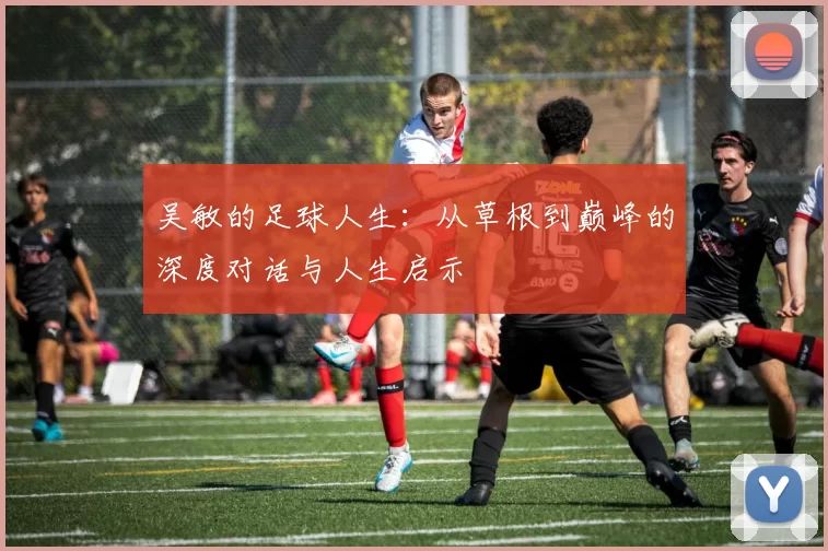 吴敏的足球人生：从草根到巅峰的深度对话与人生启示