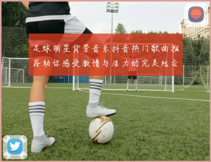 足球明星背景音乐抖音热门歌曲推荐助你感受激情与活力的完美结合