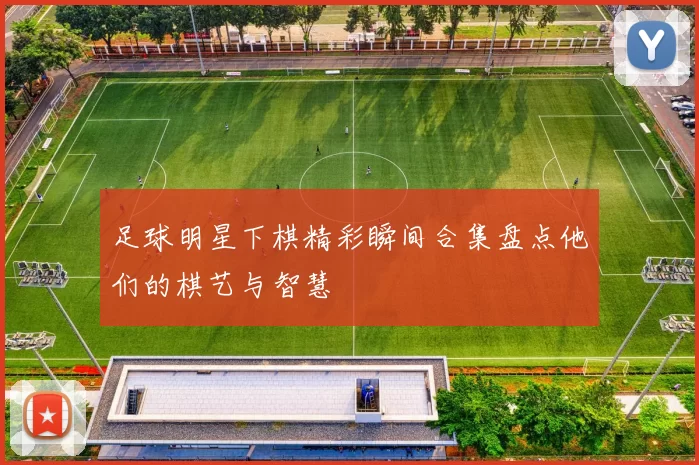 足球明星下棋精彩瞬间合集盘点他们的棋艺与智慧