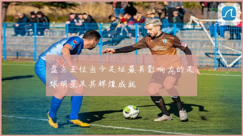 盘点五位当今足坛最具影响力的足球明星及其辉煌成就