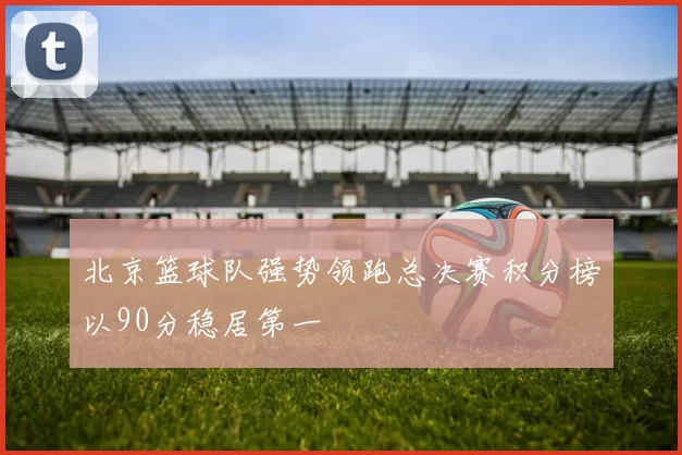 北京篮球队强势领跑总决赛积分榜以90分稳居第一