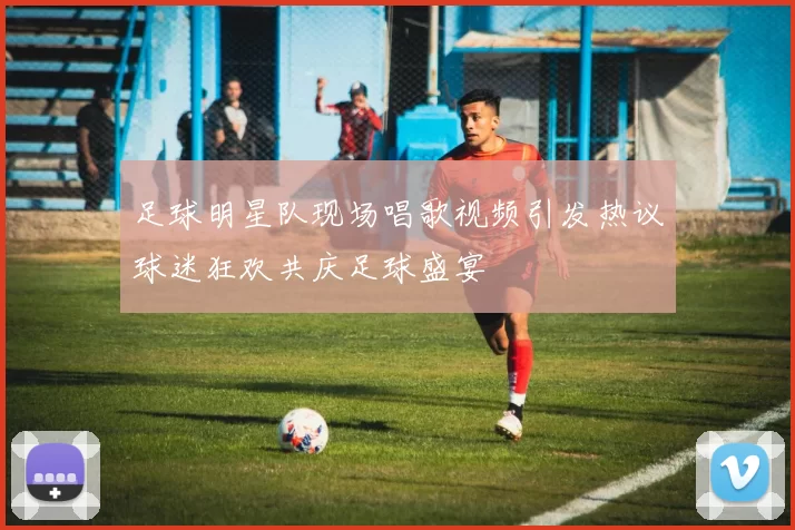 足球明星队现场唱歌视频引发热议球迷狂欢共庆足球盛宴
