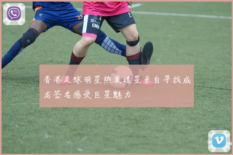 香港足球明星热衷追星亲自寻找成龙签名感受巨星魅力