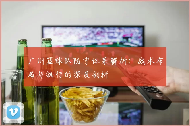 广州篮球队防守体系解析：战术布局与执行的深度剖析