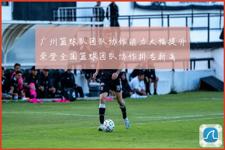 广州篮球队团队协作能力大幅提升荣登全国篮球团队协作排名新高