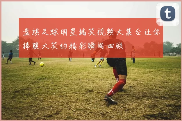 盘棋足球明星搞笑视频大集合让你捧腹大笑的精彩瞬间回顾