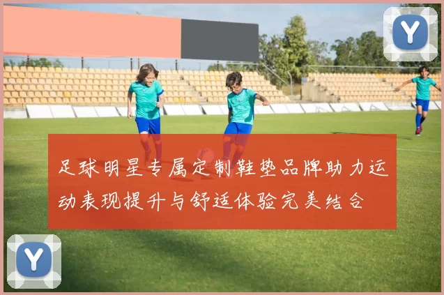 足球明星专属定制鞋垫品牌助力运动表现提升与舒适体验完美结合