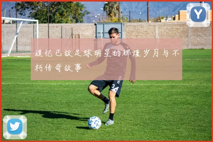 追忆已故足球明星的辉煌岁月与不朽传奇故事
