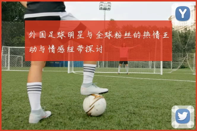 外国足球明星与全球粉丝的热情互动与情感纽带探讨