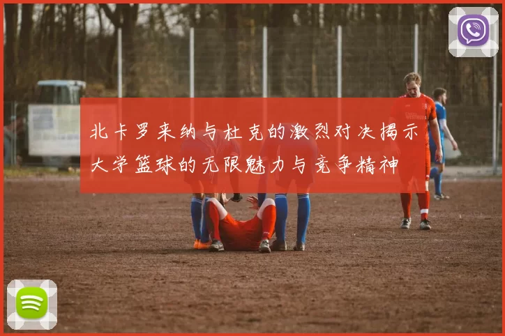 北卡罗来纳与杜克的激烈对决揭示大学篮球的无限魅力与竞争精神