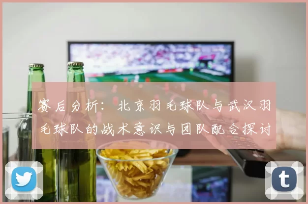 赛后分析：北京羽毛球队与武汉羽毛球队的战术意识与团队配合探讨