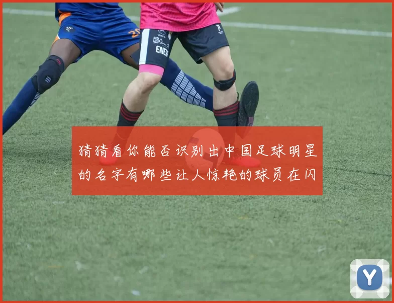 猜猜看你能否识别出中国足球明星的名字有哪些让人惊艳的球员在闪耀球场上