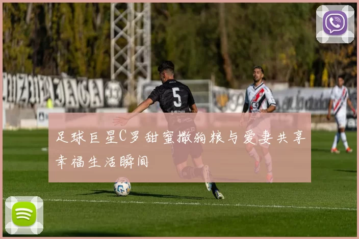 足球巨星C罗甜蜜撒狗粮与爱妻共享幸福生活瞬间