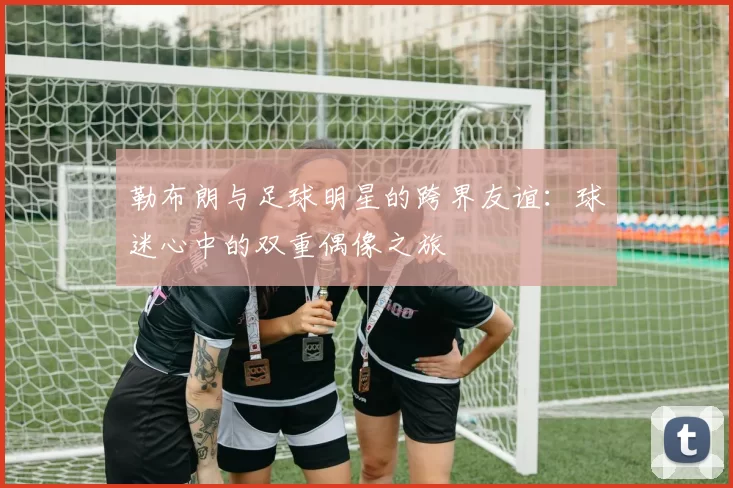 勒布朗与足球明星的跨界友谊：球迷心中的双重偶像之旅