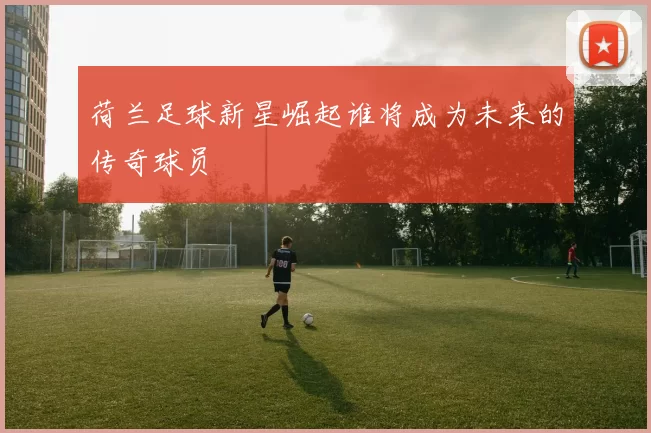 荷兰足球新星崛起谁将成为未来的传奇球员