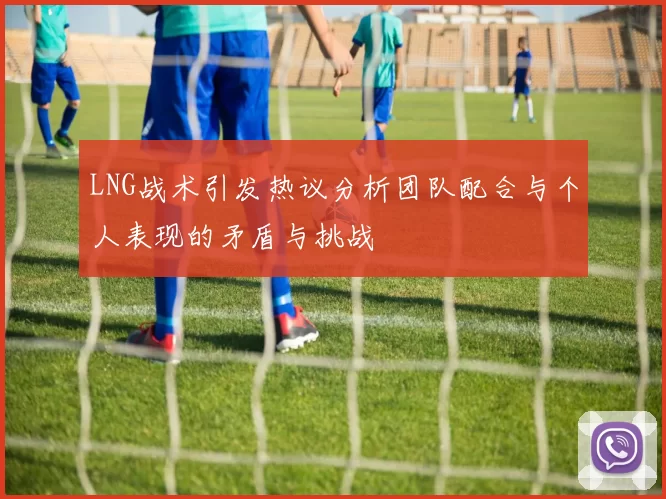 LNG战术引发热议分析团队配合与个人表现的矛盾与挑战