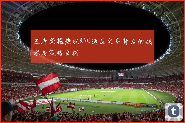 王者荣耀热议RNG速度之争背后的战术与策略分析