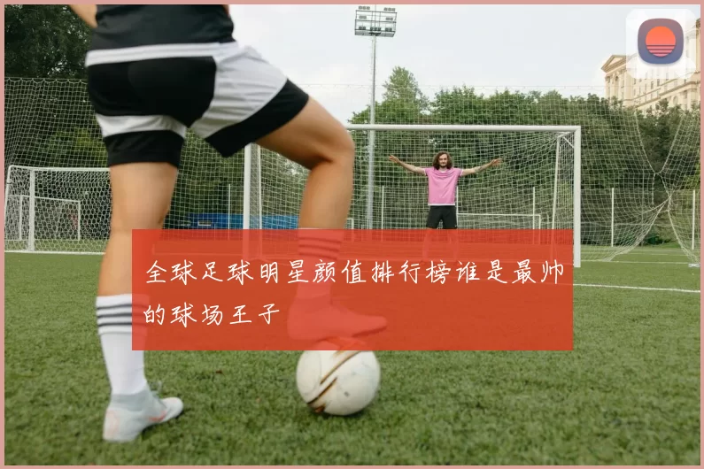 全球足球明星颜值排行榜谁是最帅的球场王子