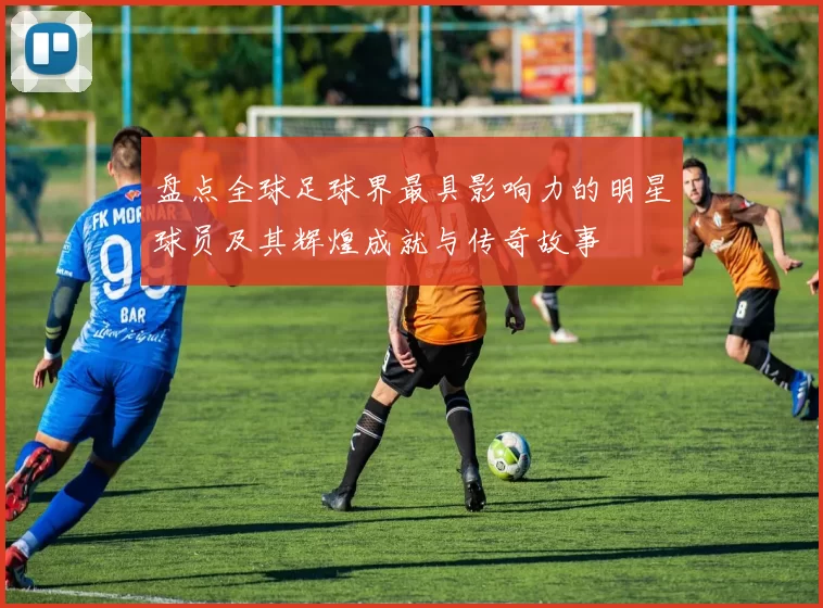 盘点全球足球界最具影响力的明星球员及其辉煌成就与传奇故事