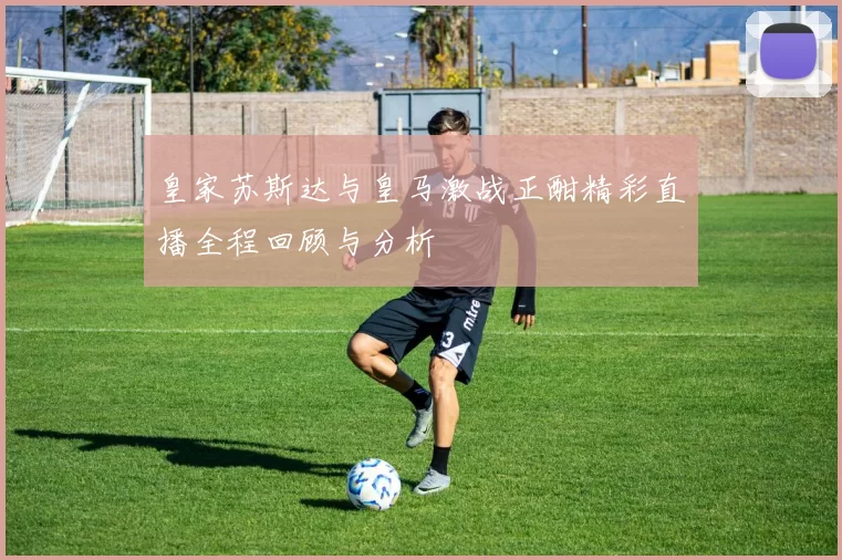 皇家苏斯达与皇马激战正酣精彩直播全程回顾与分析