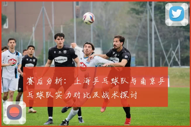 赛后分析：上海乒乓球队与南京乒乓球队实力对比及战术探讨