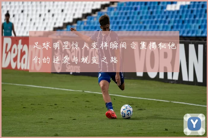 足球明星惊人变样瞬间合集揭秘他们的逆袭与蜕变之路