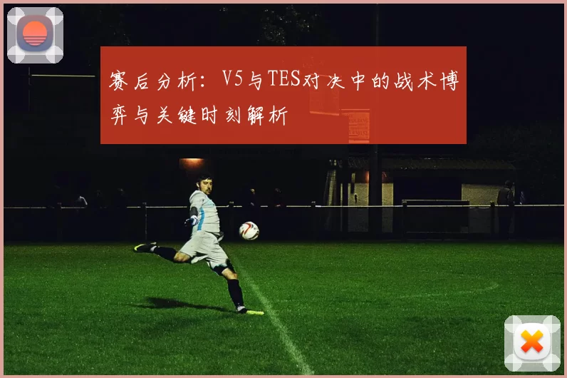 赛后分析：V5与TES对决中的战术博弈与关键时刻解析
