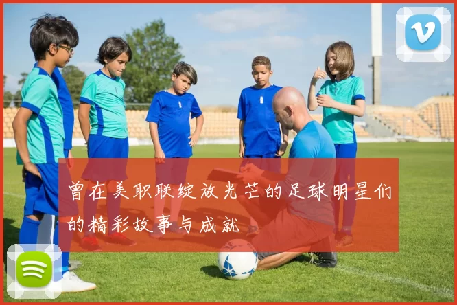曾在美职联绽放光芒的足球明星们的精彩故事与成就