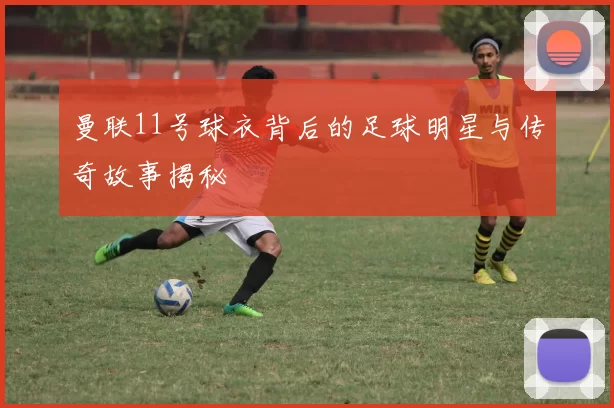 曼联11号球衣背后的足球明星与传奇故事揭秘