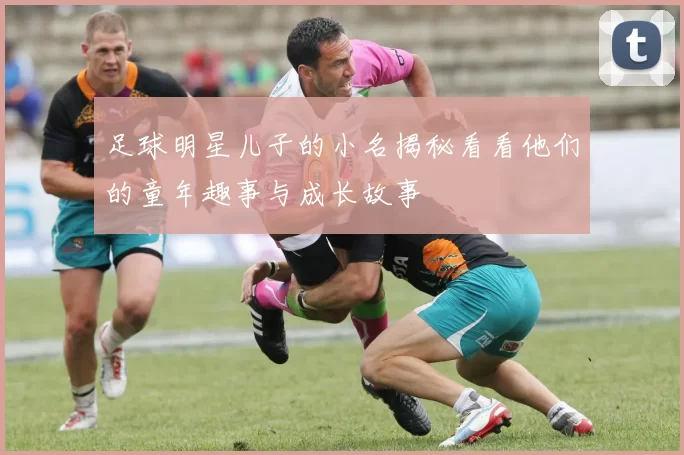 足球明星儿子的小名揭秘看看他们的童年趣事与成长故事
