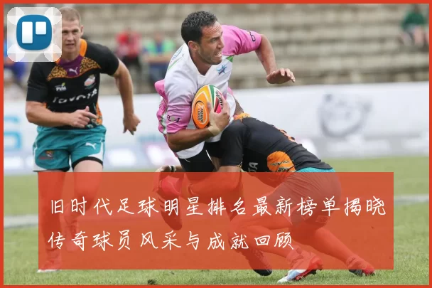 旧时代足球明星排名最新榜单揭晓传奇球员风采与成就回顾