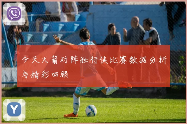 今天火箭对阵独行侠比赛数据分析与精彩回顾