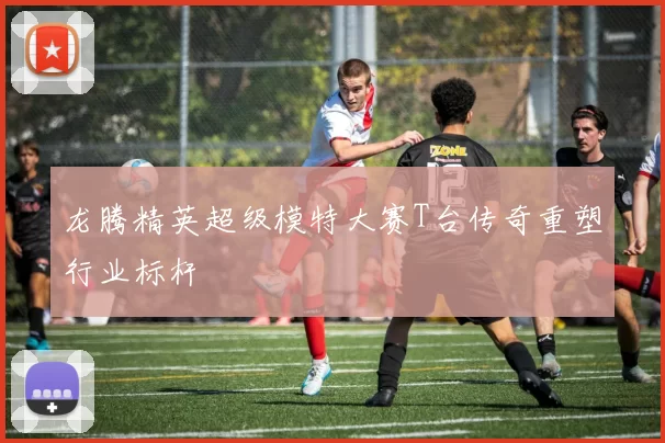 龙腾精英超级模特大赛T台传奇重塑行业标杆
