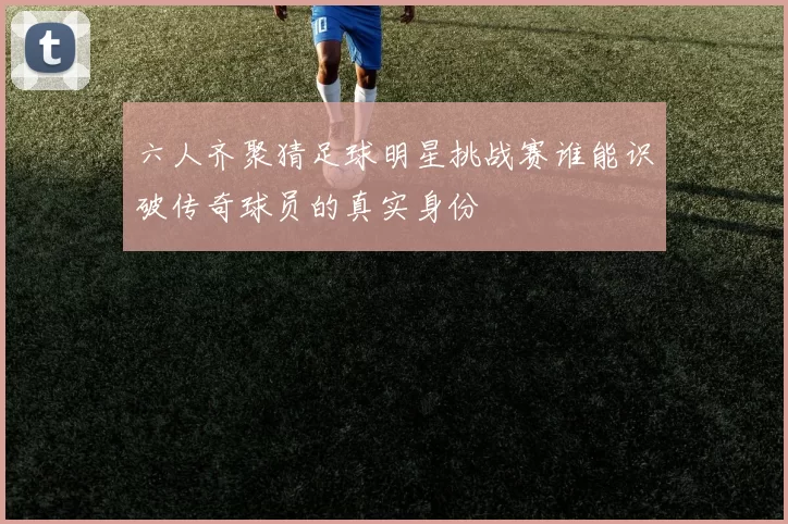 六人齐聚猜足球明星挑战赛谁能识破传奇球员的真实身份