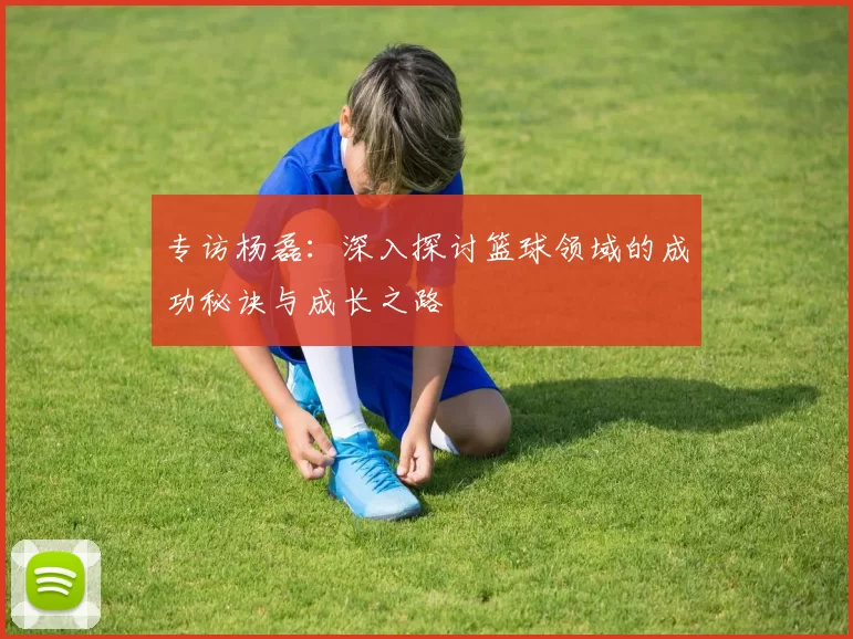 专访杨磊：深入探讨篮球领域的成功秘诀与成长之路