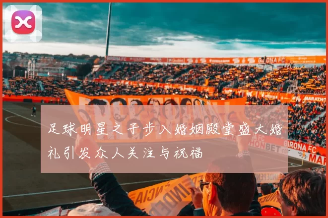 足球明星之子步入婚姻殿堂盛大婚礼引发众人关注与祝福