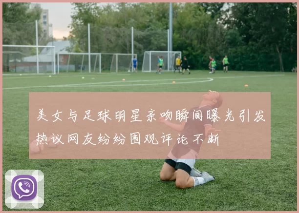 美女与足球明星亲吻瞬间曝光引发热议网友纷纷围观评论不断