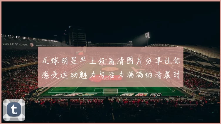 足球明星早上好高清图片分享让你感受运动魅力与活力满满的清晨时光