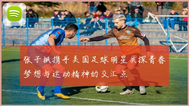 张子枫携手美国足球明星共探青春梦想与运动精神的交汇点