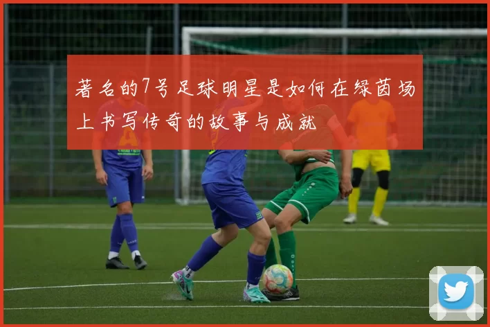 著名的7号足球明星是如何在绿茵场上书写传奇的故事与成就